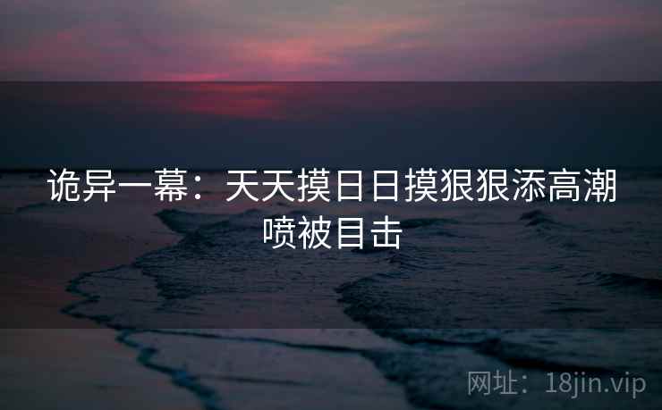 诡异一幕:天天摸日日摸狠狠添高潮喷被目击 诡异一幕:天天摸日日摸狠狠添高潮喷被目击