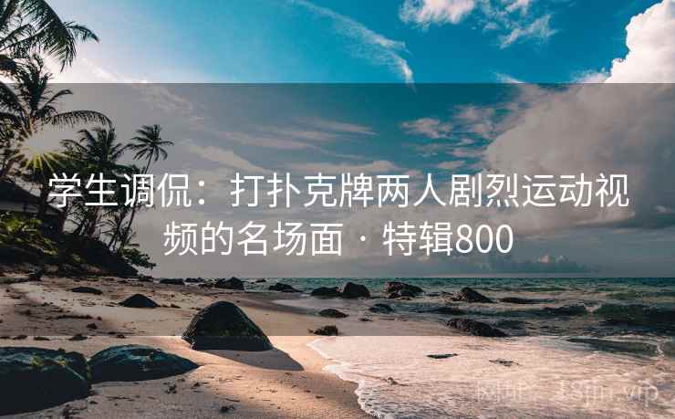 学生调侃：打扑克牌两人剧烈运动视频的名场面 · 特辑800