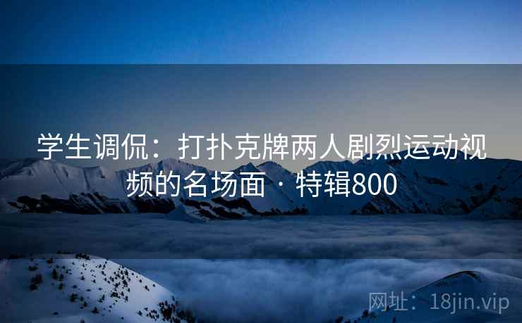 学生调侃：打扑克牌两人剧烈运动视频的名场面 · 特辑800