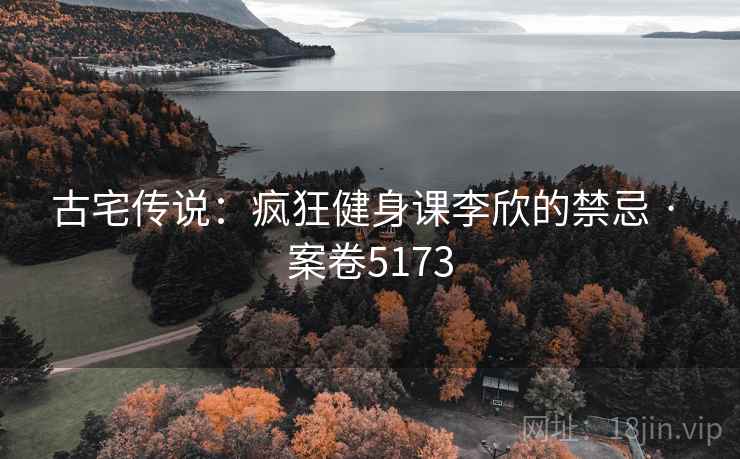 古宅传说:疯狂健身课李欣的禁忌 · 案卷5173 古宅传说:疯狂健身课李欣的禁忌 · 案卷5173