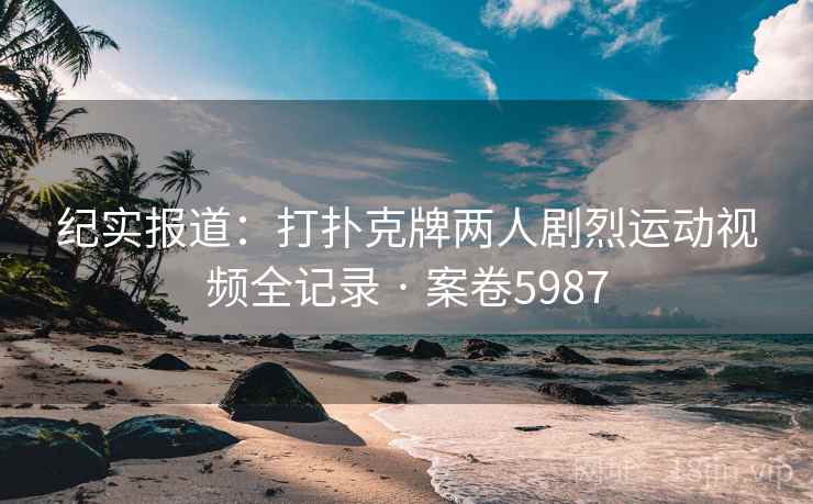 纪实报道:打扑克牌两人剧烈运动视频全记录 · 案卷5987 纪实报道:打扑克牌两人剧烈运动视频全记录 · 案卷5987