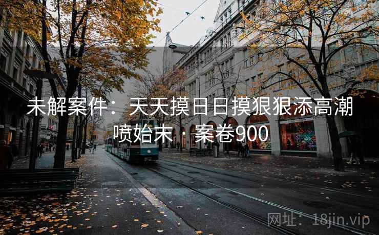 未解案件：天天摸日日摸狠狠添高潮喷始末 · 案卷900