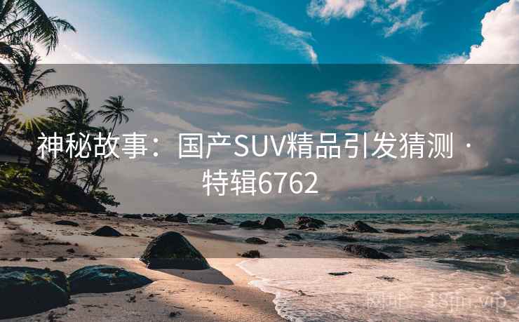 神秘故事:国产SUV精品引发猜测 · 特辑6762 神秘故事:国产SUV精品引发猜测 · 特辑6762