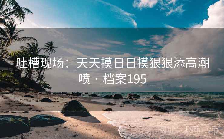 吐槽现场：天天摸日日摸狠狠添高潮喷 · 档案195