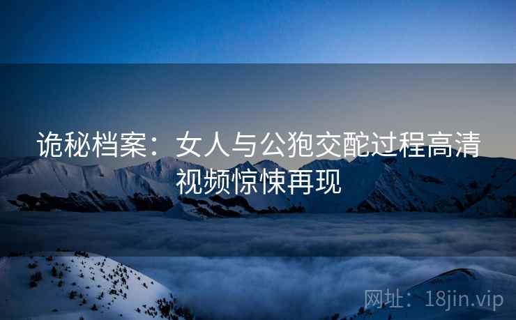 诡秘档案：女人与公狍交酡过程高清视频惊悚再现